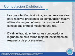 Computación Distribuida 
• La computación distribuida, es un nuevo modelo 
para resolver problemas de computación masiva 
utilizando un gran número de computadoras 
conectadas entre sí mediante una red. 
• Dividir el trabajo entre varios computadoras, 
logrando de esta forma mejorar los tiempos de 
respuesta de procesamiento. 
 