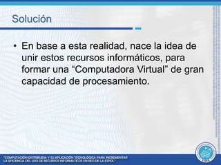 Solución 
• En base a esta realidad, nace la idea de 
unir estos recursos informáticos, para 
formar una “Computadora Virtual” de gran 
capacidad de procesamiento. 
 