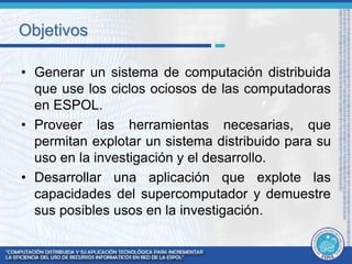 Objetivos 
• Generar un sistema de computación distribuida 
que use los ciclos ociosos de las computadoras 
en ESPOL. 
• Proveer las herramientas necesarias, que 
permitan explotar un sistema distribuido para su 
uso en la investigación y el desarrollo. 
• Desarrollar una aplicación que explote las 
capacidades del supercomputador y demuestre 
sus posibles usos en la investigación. 
 