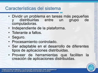 Características del sistema 
• Dividir un problema en tareas más pequeñas 
y distribuirlas entre un grupo de 
computadoras. 
• Independiente de la plataforma. 
• Tolerante a fallos. 
• Seguro. 
• Procesamiento controlado. 
• Ser adaptable en el desarrollo de diferentes 
tipos de aplicaciones distribuidas. 
• Proveer de herramientas que faciliten la 
creación de aplicaciones distribuidas. 
 