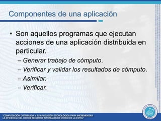 Componentes de una aplicación 
• Son aquellos programas que ejecutan 
acciones de una aplicación distribuida en 
particular. 
– Generar trabajo de cómputo. 
– Verificar y validar los resultados de cómputo. 
– Asimilar. 
– Verificar. 
 