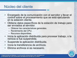 Núcleo del cliente 
• Encargado de la comunicación con el servidor y llevar el 
control sobre el procesamiento que se está ejecutando 
en la estación cliente. 
• Obtiene datos específicos de la estación de trabajo para 
ser enviados al servidor. 
– Obtener las características generales. 
– Rendimiento del CPU. 
– Recursos disponibles. 
• Inicia la aplicación distribuida para procesar trabajo, o la 
reinicia si fue suspendida. 
• Suspende la aplicación distribuida. 
• Inicia la transferencia de archivos. 
• Elimina archivos si es necesario. 
 