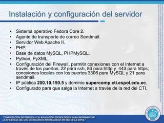Instalación y configuración del servidor 
• Sistema operativo Fedora Core 2. 
• Agente de transporte de correo Sendmail. 
• Servidor Web Apache II. 
• PHP. 
• Base de datos MySQL, PHPMySQL. 
• Python, PyXML. 
• Configuración del Firewall, permitir conexiones con el Internet a 
través de los puertos: 22 para ssh, 80 para htttp y 443 para https; 
conexiones locales con los puertos 3306 para MySQL y 21 para 
sendmail. 
• IP pública 200.10.150.5 y dominio supercomp.cti.espol.edu.ec. 
• Configurado para que salga la Internet a través de la red del CTI. 
 