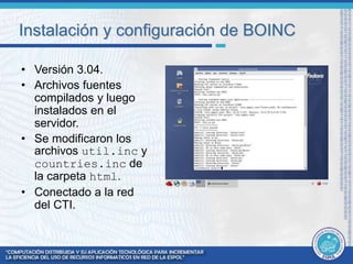 Instalación y configuración de BOINC 
• Versión 3.04. 
• Archivos fuentes 
compilados y luego 
instalados en el 
servidor. 
• Se modificaron los 
archivos util.inc y 
countries.inc de 
la carpeta html. 
• Conectado a la red 
del CTI. 
 