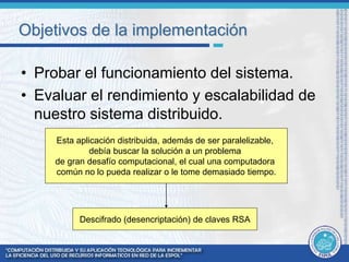 Objetivos de la implementación 
• Probar el funcionamiento del sistema. 
• Evaluar el rendimiento y escalabilidad de 
nuestro sistema distribuido. 
Esta aplicación distribuida, además de ser paralelizable, 
debía buscar la solución a un problema 
de gran desafío computacional, el cual una computadora 
común no lo pueda realizar o le tome demasiado tiempo. 
Descifrado (desencriptación) de claves RSA 
 
