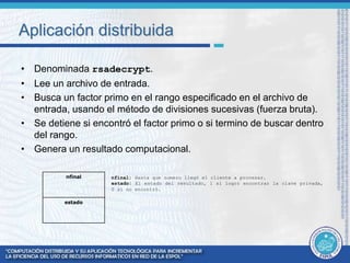 Aplicación distribuida 
• Denominada rsadecrypt. 
• Lee un archivo de entrada. 
• Busca un factor primo en el rango especificado en el archivo de 
entrada, usando el método de divisiones sucesivas (fuerza bruta). 
• Se detiene si encontró el factor primo o si termino de buscar dentro 
del rango. 
• Genera un resultado computacional. 
nfinal: Hasta que numero llegó el cliente a procesar. 
estado: El estado del resultado, 1 si logró encontrar la clave privada, 
0 si no encontró. 
nfinal 
estado 
 