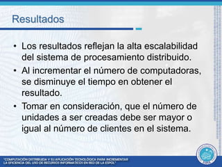 Resultados 
• Los resultados reflejan la alta escalabilidad 
del sistema de procesamiento distribuido. 
• Al incrementar el número de computadoras, 
se disminuye el tiempo en obtener el 
resultado. 
• Tomar en consideración, que el número de 
unidades a ser creadas debe ser mayor o 
igual al número de clientes en el sistema. 
 