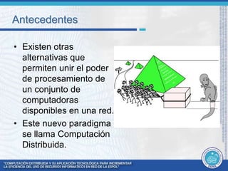 Antecedentes 
• Existen otras 
alternativas que 
permiten unir el poder 
de procesamiento de 
un conjunto de 
computadoras 
disponibles en una red. 
• Este nuevo paradigma 
se llama Computación 
Distribuida. 
 