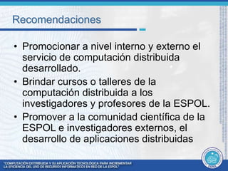 Recomendaciones 
• Promocionar a nivel interno y externo el 
servicio de computación distribuida 
desarrollado. 
• Brindar cursos o talleres de la 
computación distribuida a los 
investigadores y profesores de la ESPOL. 
• Promover a la comunidad científica de la 
ESPOL e investigadores externos, el 
desarrollo de aplicaciones distribuidas 
 