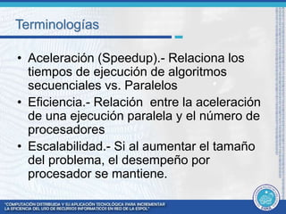 Terminologías 
• Aceleración (Speedup).- Relaciona los 
tiempos de ejecución de algoritmos 
secuenciales vs. Paralelos 
• Eficiencia.- Relación entre la aceleración 
de una ejecución paralela y el número de 
procesadores 
• Escalabilidad.- Si al aumentar el tamaño 
del problema, el desempeño por 
procesador se mantiene. 
 