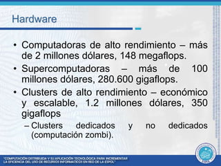 Hardware 
• Computadoras de alto rendimiento – más 
de 2 millones dólares, 148 megaflops. 
• Supercomputadoras – más de 100 
millones dólares, 280.600 gigaflops. 
• Clusters de alto rendimiento – económico 
y escalable, 1.2 millones dólares, 350 
gigaflops 
– Clusters dedicados y no dedicados 
(computación zombi). 
 
