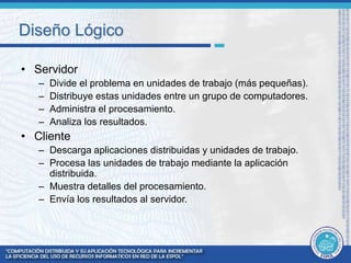 Diseño Lógico 
• Servidor 
– Divide el problema en unidades de trabajo (más pequeñas). 
– Distribuye estas unidades entre un grupo de computadores. 
– Administra el procesamiento. 
– Analiza los resultados. 
• Cliente 
– Descarga aplicaciones distribuidas y unidades de trabajo. 
– Procesa las unidades de trabajo mediante la aplicación 
distribuida. 
– Muestra detalles del procesamiento. 
– Envía los resultados al servidor. 
 