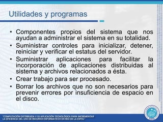 Utilidades y programas 
• Componentes propios del sistema que nos 
ayudan a administrar el sistema en su totalidad. 
• Suministrar controles para inicializar, detener, 
reiniciar y verificar el estatus del servidor. 
• Suministrar aplicaciones para facilitar la 
incorporación de aplicaciones distribuidas al 
sistema y archivos relacionados a ésta. 
• Crear trabajo para ser procesado. 
• Borrar los archivos que no son necesarios para 
prevenir errores por insuficiencia de espacio en 
el disco. 
 