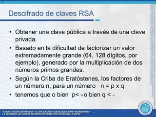 Descifrado de claves RSA 
• Obtener una clave pública a través de una clave 
privada. 
• Basado en la dificultad de factorizar un valor 
extremadamente grande (64, 128 dígitos, por 
ejemplo), generado por la multiplicación de dos 
números primos grandes. 
• Según la Criba de Eratóstenes, los factores de 
un número n, para un número n = p x q 
• tenemos que o bien p< o bien q < 
n 
n n 
 