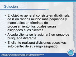 Solución 
• El objetivo general consiste en dividir raíz 
de n en rangos mucho más pequeños y 
manejables en términos de 
procesamiento, los cuales serán 
asignados a los clientes. 
• A cada cliente se le asignará un rango de 
búsqueda diferente. 
• El cliente realizará divisiones sucesivas 
sólo dentro de su rango asignado. 
n 
 