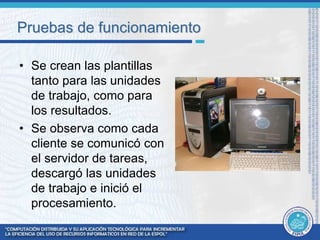 Pruebas de funcionamiento 
• Se crean las plantillas 
tanto para las unidades 
de trabajo, como para 
los resultados. 
• Se observa como cada 
cliente se comunicó con 
el servidor de tareas, 
descargó las unidades 
de trabajo e inició el 
procesamiento. 
 