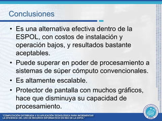 Conclusiones 
• Es una alternativa efectiva dentro de la 
ESPOL, con costos de instalación y 
operación bajos, y resultados bastante 
aceptables. 
• Puede superar en poder de procesamiento a 
sistemas de súper cómputo convencionales. 
• Es altamente escalable. 
• Protector de pantalla con muchos gráficos, 
hace que disminuya su capacidad de 
procesamiento. 
 