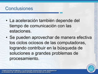Conclusiones 
• La aceleración también depende del 
tiempo de comunicación con las 
estaciones. 
• Se pueden aprovechar de manera efectiva 
los ciclos ociosos de las computadoras, 
logrando contribuir en la búsqueda de 
soluciones a grandes problemas de 
procesamiento. 
 