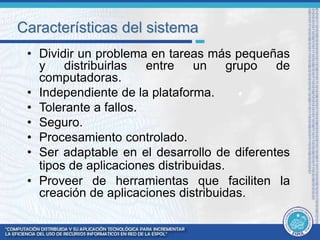 Características del sistema 
• Dividir un problema en tareas más pequeñas 
y distribuirlas entre un grupo de 
computadoras. 
• Independiente de la plataforma. 
• Tolerante a fallos. 
• Seguro. 
• Procesamiento controlado. 
• Ser adaptable en el desarrollo de diferentes 
tipos de aplicaciones distribuidas. 
• Proveer de herramientas que faciliten la 
creación de aplicaciones distribuidas. 
 