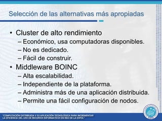 Selección de las alternativas más apropiadas 
• Cluster de alto rendimiento 
– Económico, usa computadoras disponibles. 
– No es dedicado. 
– Fácil de construir. 
• Middleware BOINC 
– Alta escalabilidad. 
– Independiente de la plataforma. 
– Administra más de una aplicación distribuida. 
– Permite una fácil configuración de nodos. 
 