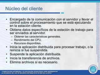 Núcleo del cliente 
• Encargado de la comunicación con el servidor y llevar el 
control sobre el procesamiento que se está ejecutando 
en la estación cliente. 
• Obtiene datos específicos de la estación de trabajo para 
ser enviados al servidor. 
– Obtener las características generales. 
– Rendimiento del CPU. 
– Recursos disponibles. 
• Inicia la aplicación distribuida para procesar trabajo, o la 
reinicia si fue suspendida. 
• Suspende la aplicación distribuida. 
• Inicia la transferencia de archivos. 
• Elimina archivos si es necesario. 
 