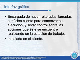 Interfaz gráfica 
• Encargada de hacer reiteradas llamadas 
al núcleo cliente para comenzar su 
ejecución, y llevar control sobre las 
acciones que éste se encuentre 
realizando en la estación de trabajo. 
• Instalada en el cliente. 
 