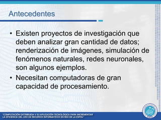 Antecedentes 
• Existen proyectos de investigación que 
deben analizar gran cantidad de datos; 
renderización de imágenes, simulación de 
fenómenos naturales, redes neuronales, 
son algunos ejemplos. 
• Necesitan computadoras de gran 
capacidad de procesamiento. 
 