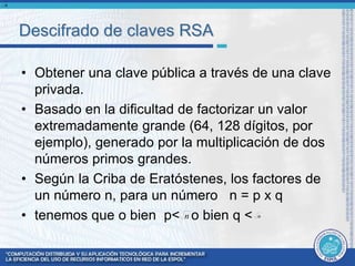 Descifrado de claves RSA 
• Obtener una clave pública a través de una clave 
privada. 
• Basado en la dificultad de factorizar un valor 
extremadamente grande (64, 128 dígitos, por 
ejemplo), generado por la multiplicación de dos 
números primos grandes. 
• Según la Criba de Eratóstenes, los factores de 
un número n, para un número n = p x q 
• tenemos que o bien p< o bien q < 
n 
n n 
 