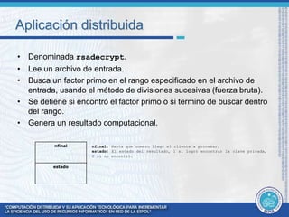 Aplicación distribuida 
• Denominada rsadecrypt. 
• Lee un archivo de entrada. 
• Busca un factor primo en el rango especificado en el archivo de 
entrada, usando el método de divisiones sucesivas (fuerza bruta). 
• Se detiene si encontró el factor primo o si termino de buscar dentro 
del rango. 
• Genera un resultado computacional. 
nfinal: Hasta que numero llegó el cliente a procesar. 
estado: El estado del resultado, 1 si logró encontrar la clave privada, 
0 si no encontró. 
nfinal 
estado 
 