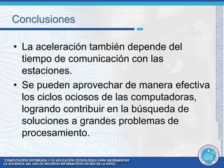 Conclusiones 
• La aceleración también depende del 
tiempo de comunicación con las 
estaciones. 
• Se pueden aprovechar de manera efectiva 
los ciclos ociosos de las computadoras, 
logrando contribuir en la búsqueda de 
soluciones a grandes problemas de 
procesamiento. 
 