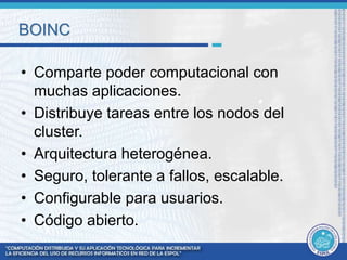 BOINC 
• Comparte poder computacional con 
muchas aplicaciones. 
• Distribuye tareas entre los nodos del 
cluster. 
• Arquitectura heterogénea. 
• Seguro, tolerante a fallos, escalable. 
• Configurable para usuarios. 
• Código abierto. 
 