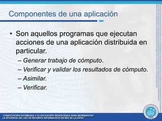 Componentes de una aplicación 
• Son aquellos programas que ejecutan 
acciones de una aplicación distribuida en 
particular. 
– Generar trabajo de cómputo. 
– Verificar y validar los resultados de cómputo. 
– Asimilar. 
– Verificar. 
 