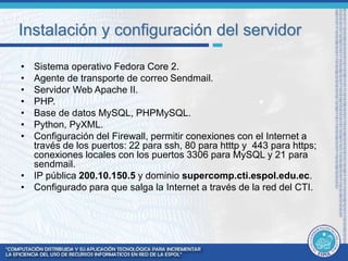 Instalación y configuración del servidor 
• Sistema operativo Fedora Core 2. 
• Agente de transporte de correo Sendmail. 
• Servidor Web Apache II. 
• PHP. 
• Base de datos MySQL, PHPMySQL. 
• Python, PyXML. 
• Configuración del Firewall, permitir conexiones con el Internet a 
través de los puertos: 22 para ssh, 80 para htttp y 443 para https; 
conexiones locales con los puertos 3306 para MySQL y 21 para 
sendmail. 
• IP pública 200.10.150.5 y dominio supercomp.cti.espol.edu.ec. 
• Configurado para que salga la Internet a través de la red del CTI. 
 