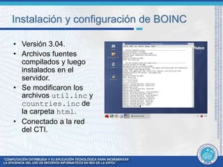 Instalación y configuración de BOINC 
• Versión 3.04. 
• Archivos fuentes 
compilados y luego 
instalados en el 
servidor. 
• Se modificaron los 
archivos util.inc y 
countries.inc de 
la carpeta html. 
• Conectado a la red 
del CTI. 
 