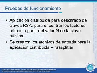 Pruebas de funcionamiento 
• Aplicación distribuida para descifrado de 
claves RSA, para encontrar los factores 
primos a partir del valor N de la clave 
pública. 
• Se crearon los archivos de entrada para la 
aplicación distribuida -- rsasplitter 
 