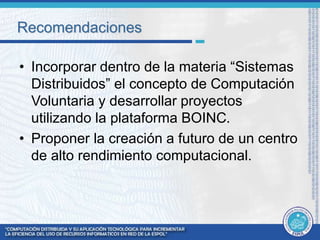 Recomendaciones 
• Incorporar dentro de la materia “Sistemas 
Distribuidos” el concepto de Computación 
Voluntaria y desarrollar proyectos 
utilizando la plataforma BOINC. 
• Proponer la creación a futuro de un centro 
de alto rendimiento computacional. 
 