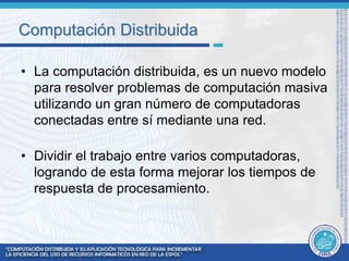 Computación Distribuida 
• La computación distribuida, es un nuevo modelo 
para resolver problemas de computación masiva 
utilizando un gran número de computadoras 
conectadas entre sí mediante una red. 
• Dividir el trabajo entre varios computadoras, 
logrando de esta forma mejorar los tiempos de 
respuesta de procesamiento. 
 