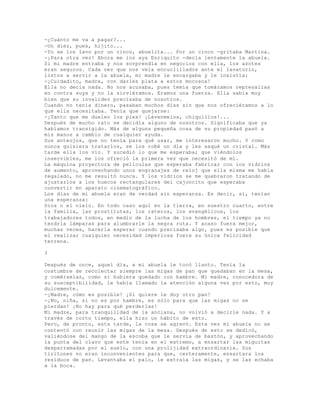 -¿Cuánto me va a pagar?...
-Un diez, pues, hijito...
-Yo se los lavo por un cinco, abuelita... Por un cinco -gritaba Martina.
-¡Para otra vez! Ahora me los aya Enriquito -decía lentamente la abuela.
Si mi madre entraba y nos sorprendía en negocios con ella, los azotes
eran seguros. Cada vez que nos veía encuclillados ante el lavatorio,
listos a servir a la abuela, mi madre le encargaba y le insistía:
-¡Cuidadito, madre, con darles plata a estos mocosos!
Ella no decía nada. No nos acusaba, pues temía que tomáramos represalias
en contra suya y no la sirviéramos. Eramos una fuerza. Ella sabía muy
bien que su invalidez precisaba de nosotros.
Cuando no tenía dinero, pasaban muchos días sin que nos ofreciéramos a lo
que ella necesitaba. Tenía que quejarse:
-¡Tanto que me duelen los pies! ¡Lávenmelos, chiquillos!...
Después de mucho rato se decidía alguno de nosotros. Significaba que ya
habíamos transigido. Más de alguna pequeña cosa de su propiedad pasó a
mis manos a cambio de cualquier ayuda.
Sus anteojos, que no tenía para qué usar, me interesaron mucho. Y como
nunca quisiera tratarlos, se los robé un día y les saqué un cristal. Más
tarde ella los vio. Y sucedió lo que me esperaba; que viéndolos
inservibles, me los ofreció la primera vez que necesitó de mí.
La máquina proyectora de películas que esperaba fabricar con los vidrios
de aumento, aprovechando unos engranajes de reloj que ella misma me había
regalado, no me resultó nunca. Y los vidrios se me quebraron tratando de
ajustarlos a los huecos rectangulares del cajoncito que esperaba
convertir en aparato cinematográfico.
Los días de mi abuela eran de verdad sin esperanza. Es decir, sí, tenían
una esperanza:
Dios o el cielo. En todo caso aquí en la tierra, en nuestro cuarto, entre
la familia, las prostitutas, los rateros, los evangélicos, los
trabajadores todos, en medio de la lucha de los hombres, el tiempo ya no
tendría lámparas para alumbrarle la negra ruta. Y acaso fuera mejor,
muchas veces, hacerla esperar cuando precisaba algo, pues es posible que
el realizar cualquier necesidad imperiosa fuera su única felicidad
terrena.
3
Después de once, aquel día, a mi abuela le tocó llanto. Tenía la
costumbre de recolectar siempre las migas de pan que quedaban en la mesa,
y comérselas, como si hubiera quedado con hambre. Mi madre, conocedora de
su susceptibilidad, le había llamado la atención alguna vez por esto, muy
dulcemente.
-¡Madre, cómo es posible! ¡Si quiere le doy otro pan!
-¡No, niña, si no es por hambre, es sólo para que las migas no se
pierdan! ¡No hay para qué perderlas!
Mi madre, para tranquilidad de la anciana, no volvió a decirle nada. Y a
través de corto tiempo, ella hizo un hábito de esto.
Pero, de pronto, esta tarde, la cosa se agravó. Esta vez mi abuela no se
contentó con reunir las migas de la mesa. Después de esto se dedicó,
valiéndose del mango de la escoba que le servía de bastón, y aprovechando
la punta del clavo que este tenía en el extremo, a ensartar las miguitas
desparramadas por el suelo, con una prolijidad extraordinaria. Sus
tiritones no eran inconvenientes para que, certeramente, ensartara los
residuos de pan. Levantaba el palo, le extraía las migas, y se las echaba
a la boca.
 