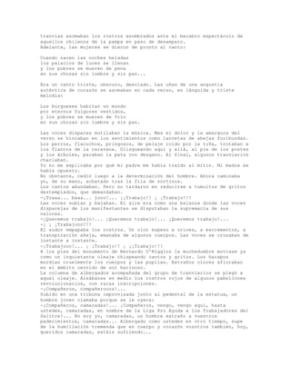 tranvías asomaban los rostros asombrados ante el macabro espectáculo de
aquellos chilenos de la pampa en paso de desamparo.
Adelante, las mujeres se dieron de pronto al canto:
Cuando nacen las noches heladas
los palacios de luces se llenan
y los pobres se mueren de pena
en sus chozas sin lumbre y sin pan...
Era un canto triste, obscuro, desolado. Las uñas de una angustia
auténtica de corazón se asomaban en cada verso, en lánguida y triste
melodía:
Los burgueses habitan un mundo
por eternos fulgores vestidos,
y los pobres se mueren de frío
en sus chozas sin lumbre y sin pan.
Las voces dispares mutilaban la música. Mas el dolor y la amargura del
verso se hincaban en los sentimientos como lancetas de abejas furibundas.
Los perros, flacuchos, pringosos, de pelaje roído por la tiña, trotaban a
los flancos de la caravana. Olisqueando aquí y allá, al pie de los postes
y los árboles, paraban la pata con desgano. Al final, algunos tranviarios
charlaban.
Yo no me explicaba por qué mi padre me había traído al mitin. Mi madre se
había opuesto.
No obstante, cedió luego a la determinación del hombre. Ahora caminaba
yo, de su mano, achatado tras la fila de nortinos.
Los cantos abundaban. Pero no tardaron en reducirse a tumultos de gritos
destemplados, que demandaban.
-¡Traaa... baaa... jooo!... ¡¡Trabajo!! ¡ ¡Trabajo!!!
Las voces subían y bajaban. El aire era como una balanza donde las voces
disparejas de los manifestantes se disputaban la supremacía de sus
valores.
-¡Queremos trabajo!... ¡Queremos trabajo!... ¡Queremos trabajo!...
-¡ ¡ ¡Trabajooo!!!
El sudor empapaba los rostros. Un olor espeso a orines, a excrementos, a
transpiración añeja, emanaba de algunos cuerpos. Las voces se cruzaban de
instante a instante.
-¡Trabajooo!... ¡ ¡Trabajo!! ¡ ¡¡Trabajo!!!
A los pies del monumento de Bernardo O'Higgins la muchedumbre movíase ya
como un inquietante oleaje chispeando cantos y gritos. Los harapos
mordían cruelmente los cuerpos y las pupilas. Extraños olores afloraban
en el ámbito cernido de sol harinoso.
La columna de albergados acompañada del grupo de tranviarios se plegó a
aquel oleaje. Alzábanse en medio los rostros rojos de algunos pabellones
revolucionarios, con raras inscripciones.
-¡Compañeros, compañerooos!...
Subido en una tribuna improvisada junto al pedestal de la estatua, un
hombre joven clamaba porque se le oyera:
-¡Compañeros, camaradas!... ¡Compañeros, vengo, vengo aquí, hasta
ustedes, camaradas, en nombre de la Liga Pro Ayuda a los Trabajadores del
Salitre!... No soy yo, camaradas, un hombre extraño a vuestros
padecimientos, camaradas... Albergado como ustedes en otro tiempo, supe
de la humillación tremenda que en cuerpo y corazón vosotros también, hoy,
queridos camaradas, estáis sufriendo...
 