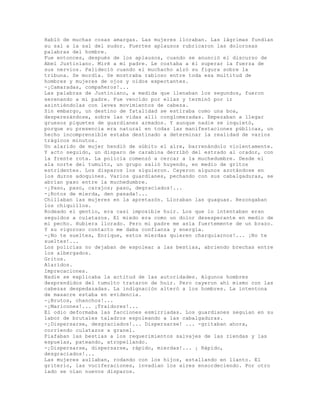 Habló de muchas cosas amargas. Las mujeres lloraban. Las lágrimas fundían
su sal a la sal del sudor. Fuertes aplausos rubricaron las dolorosas
palabras del hombre.
Fue entonces, después de los aplausos, cuando se anunció el discurso de
Abel Justiniano. Miré a mi padre. Le costaba a él superar la fuerza de
sus nervios. Palideció cuando el muchacho alzó su figura sobre la
tribuna. Se mordía. Se mostraba rabioso entre toda esa multitud de
hombres y mujeres de ojos y oídos expectantes.
-¡Camaradas, compañeros!...
Las palabras de Justiniano, a medida que llenaban los segundos, fueron
serenando a mi padre. Fue vencido por ellas y terminó por ir
asintiéndolas con leves movimientos de cabeza.
Sin embargo, un destino de fatalidad se estiraba como una boa,
desperezándose, sobre las vidas allí conglomeradas. Empezaban a llegar
gruesos piquetes de guardianes armados. Y aunque nadie se inquietó,
porque su presencia era natural en todas las manifestaciones públicas, un
hecho incomprensible estaba destinado a determinar la realidad de varios
trágicos minutos.
Un alarido de mujer hendió de súbito el aíre, barrenándolo violentamente.
Y acto seguido, un disparo de carabina derribó del estrado al orador, con
la frente rota. La policía comenzó a cercar a la muchedumbre. Desde el
ala norte del tumulto, un grupo salió huyendo, en medio de gritos
estridentes. Los disparos los siguieron. Cayeron algunos azotándose en
los duros adoquines. Varios guardianes, pechando con sus cabalgaduras, se
abrían paso entre la muchedumbre.
-¡Paso, paso, carajos; paso, degraciados!...
-¡Rotos de mierda, den pasada!...
Chillaban las mujeres en la apretazón. Lloraban las guaguas. Rezongaban
los chiquillos.
Rodeado el gentío, era casi imposible huir. Los que lo intentaban eran
seguidos a culatazos. El miedo era como un dolor desesperante en medio de
mi pecho. Hubiera llorado. Pero mi padre me asía fuertemente de un brazo.
Y su vigoroso contacto me daba confianza y energía.
-¡No te sueltes, Enrique, estos mierdas quieren charquiarnos!... ¡No te
sueltes!...
Los policías no dejaban de espolear a las bestias, abriendo brechas entre
los albergados.
Gritos.
Alaridos.
Imprecaciones.
Nadie se explicaba la actitud de las autoridades. Algunos hombres
desprendidos del tumulto trataron de huir. Pero cayeron ahí mismo con las
cabezas despedazadas. La indignación alteró a los hombres. La intentona
de masacre estaba en evidencia.
-¡Brutos, chanchos!...
-¡Maricones!... ¡Traidores!...
El odio deformaba las facciones esmirriadas. Los guardianes seguían en su
labor de brutales taladros espoleando a las cabalgaduras.
-¡Dispersarse, desgraciados!... Dispersarse! ... -gritaban ahora,
corriendo culatazos a granel.
Piafaban las bestias a los requerimientos salvajes de las riendas y las
espuelas, pateando, atropellando.
-¡Dispersarse, dispersarse, rápido, mierdas!... ¡ Rápido,
desgraciados!...
Las mujeres aullaban, rodando con los hijos, estallando en llanto. El
griterío, las vociferaciones, invadían los aires ensordeciendo. Por otro
lado se oían nuevos disparos.
 