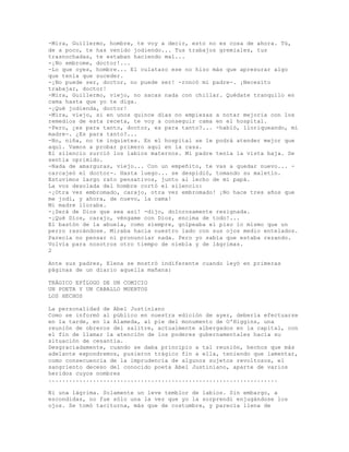 -Mira, Guillermo, hombre, te voy a decir, esto no es cosa de ahora. Tú,
de a poco, te has venido jodiendo... Tus trabajos gremiales, tus
trasnochadas, te estaban haciendo mal...
-¡No embrome, doctor!...
-Lo que oyes, hombre... El culatazo ese no hizo más que apresurar algo
que tenía que suceder.
-¡No puede ser, doctor, no puede ser! -roncó mi padre-. ¡Necesito
trabajar, doctor!
-Mira, Guillermo, viejo, no sacas nada con chillar. Quédate tranquilo en
cama hasta que yo te diga.
-¡Qué jodienda, doctor!
-Mira, viejo, si en unos quince días no empiezas a notar mejoría con los
remedios de esta receta, te voy a conseguir cama en el hospital.
-Pero, ¿es para tanto, doctor, es para tanto?... -habló, lloriqueando, mi
madre-. ¿Es para tanto?...
-No, niña, no te inquietes. En el hospital se le podrá atender mejor que
aquí. Vamos a probar primero aquí en la casa.
El silencio zurció los labios maternos. Mí padre tenía la vista baja. Se
sentía oprimido.
-Nada de amarguras, viejo... Con un empeñito, te vas a quedar nuevo... -
carcajeó el doctor-. Hasta luego... se despidió, tomando su maletín.
Estuvimos largo rato pensativos, junto al lecho de mi papá.
La voz desolada del hombre cortó el silencio:
-¡Otra vez embromado, carajo, otra vez embromado! ¡No hace tres años que
me jodí, y ahora, de nuevo, la cama!
Mi madre lloraba.
-¡Será de Dios que sea así! -dijo, dolorosamente resignada.
-¡Qué Dios, carajo, véngame con Dios, encima de todo!...
El bastón de la abuela, como siempre, golpeaba el piso lo mismo que un
perro rascándose. Miraba hacia nuestro lado con sus ojos medio entelados.
Parecía no pensar ni pronunciar nada. Pero yo sabía que estaba rezando.
Volvía para nosotros otro tiempo de niebla y de lágrimas.
2
Ante sus padres, Elena se mostró indiferente cuando leyó en primeras
páginas de un diario aquella mañana:
TRÁGICO EPÍLOGO DE UN COMICIO
UN POETA Y UN CABALLO MUERTOS
LOS HECHOS
La personalidad de Abel Justiniano
Como se informó al público en nuestra edición de ayer, debería efectuarse
en la tarde, en la Alameda, al pie del monumento de O'Higgins, una
reunión de obreros del salitre, actualmente albergados en la capital, con
el fin de llamar la atención de los poderes gubernamentales hacia su
situación de cesantía.
Desgraciadamente, cuando se daba principio a tal reunión, hechos que más
adelante expondremos, pusieron trágico fin a ella, teniendo que lamentar,
como consecuencia de la imprudencia de algunos sujetos revoltosos, el
sangriento deceso del conocido poeta Abel Justiniano, aparte de varios
heridos cuyos nombres
...................................................................
Ni una lágrima. Solamente un leve temblor de labios. Sin embargo, a
escondidas, no fue sólo una la vez que yo la sorprendí enjugándose los
ojos. Se tomó taciturna, más que de costumbre, y parecía llena de
 