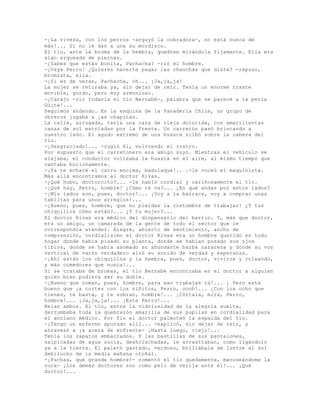 -¡La viveza, con los perros -arguyó la cobradora-, no está nunca de
más!... Si no le dan a una su mordisco.
El tío, ante la broma de la hembra, quedóse mirándola fijamente. Ella era
algo arqueada de piernas.
-¿Sabes que estás bonita, Pachacha? -rió el hombre.
-¡Vaya Perro! ¿Quieres hacerte pagar las chauchas que diste? -repuso,
bromista, ella.
-¡Si es de veras, Pachacha, oh... ¡Ja,ja,ja!
La mujer se retiraba ya, sin dejar de reír. Tenía un enorme traste
movible, gordo, pero muy armonioso.
-¡Carajo -río todavía el tío Bernabé-, palabra que se parece a la perla
Güite!...
Seguimos andando. En la esquina de la Panadería Chile, un grupo de
obreros jugaba a ¡as chapitas.
La calle, arrugada, tenía una cara de vieja dolorida, con amarillentas
canas de sol estriadas por la frente. Un carretón pasó brincando a
nuestro lado. El agudo extremo de una huasca silbó sobre la cabeza del
tío.
-¡Desgraciado!... -rugió él, volviendo el rostro.
Por supuesto que el carretonero era amigo suyo. Mientras el vehículo se
alejaba, el conductor volteaba la huasca en el aire, al mismo tiempo que
cantaba burlonamente.
-¡Ya te echaré el carro encima, badulaque!.. .-le voceó el maquinista.
Más allá encontramos al doctor Rivas.
-¿Qué hubo, doctorcito?... -le habló cordial y cariñosamente el tío.
-¡Qué hay, Perro, hombre! ¿Cómo te va?... ¿En qué andas por estos lados?
-¡Mis lados son, pues, doctor!... ¡Voy a la barraca, voy a comprar unas
tablitas para unos arreglos!...
-¡Bueno, pues, hombre, que no pierdas la costumbre de trabajar! ¿Y tus
chiquillos cómo están?... ¿Y tu mujer?...
El doctor Rivas era médico del dispensario del barrio. Y, más que doctor,
era un amigo, un camarada de la gente de todo el sector que le
correspondía atender. Alegre, abierto de sentimiento, ancho de
comprensión, cordialísimo el doctor Rivas era un hombre querido en todo
hogar donde había pisado su planta, donde se habían posado sus ojos
tibios, donde se había asomado su abundante barba nazarena y donde su voz
vertical de varón verdadero alzó su sonido de verdad y esperanza.
-¡Ahí están los chiquillos y la hembra, pues, doctor, vivitos y coleando,
y más comedores que nunca!...
Si se trataba de bromas, el tío Bernabé encontraba en el doctor a alguien
quien bien pudiera ser su doble.
-¡Bueno que coman, pues, hombre, para eso trabajas tú!... ¡ Pero está
bueno que ¡a cortes con los niñitos, Perro, oooh!... ¡Con los ocho que
tienes, te basta, y te sobran, hombre!... ¡Córtala, mira, Perro,
hombre!... ¡Ja,ja,ja!... ¡Este Perro!...
Reían ambos. El tío, entre la vidriosidad de la alegría suelta,
derrumbaba toda la quebrazón amarilla de sus pupilas en cordialidad para
el anciano médico. Por fin el doctor palmoteó la espalda del tío.
-¡Tengo un enfermo apurado allí... -explicó, sin dejar de reír, y
atravesó a ¡a acera de enfrente- ¡Hasta luego, viejo!...
Tenía los zapatos embarrados. Y las bastillas de sus pantalones,
salpicadas de agua sucia, deshilachadas, le arrastraban, como ligándolo
ya a la tierra. El paletó gastado, verdoso, brillábale de lustre al sol
debilucho de la media mañana otoñal.
-¡Puchas, qué grande hombre!- comentó el tío quedamente, manoseándome la
nuca- ¡Los demás doctores son como pelo de verija ante él!... ¡Qué
doctor!...
 