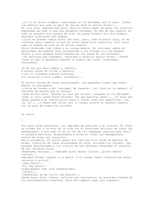 -¡Yo lo he dicho siempre! -exclamaba el tío Bernabé, por lo bajo- ¡Todos
los médicos son como un pelo de verija ante el doctor Rivas!...
El cura reía. Hablaba muy poco. Pero el hecho aquel de estar con nosotros
expresaba ya todo lo que sus palabras callaban. En más de una ocasión se
echó al gaznate unos sorbos de vino. El padre Carmelo era otro hombre,
servidor consciente del hombre.
-¡Dios es grande -había dicho una vez-, pero, como ministro suyo, no me
interesa tanto repetir lo que ha dicho tanta boca hipócrita, sino obrar
como un hombre de bien en su divino nombre!
Ahora celebraba como todos a su colega médico. En realidad, ambos se
apreciaban mutuamente como corresponde a los colegas y a los amigos.
Doctor y cura andaban encontrándose en las casas de los enfermos.
-¡Ni mellizos que fuéramos! -objetaba a veces el doctor Rivas-. ¡Dónde
llegó yo que no aparezca también la sombra del cura! -terminaba,
chanceando.
Ya me voy por esos campos y ¡adiós!,
a buscar yerba de olvido y dejarte,
a ver si viéndome ausente pudieras,
con relación a otro tiempo, acordarte...
El doctor estaba de veras entusiasmado. Los pequeños tragos que había
bebido lo achispaban.
-¡Chile me joroba a mí! -exclamó, de repente-. ¡Lo llevo en la sangre! ¡Y
cantando me parece que lo abrazo!
-¡Qué doctor este! ¡Puchas lo raro que es eso! -alegaba el tío Bernabé-.
¡Como si sólo usted fuera chileno! ¡No sea egoísta, pues!... ¡Yo digo que
tengo pegada a mi tierra entre cuero y carne, como las lagartijas! ¡Ja,
ja, ja!... ¿Y saben que Chile, por lo largo, parece un hermoso lagarto
con la piel de todos los colores?
La honra
1
Los días caían perezosos, con lágrimas de neblinas y de lluvias. El otoño
se alzaba aún a la vera de la vida con el fatalismo doloroso de todos los
abandonados. Y era como si en la voz de las campanas, precisa para decir
su palabra matutina, desperdigara a veces el otoño sus desamparados
cantos de ciego sin lazarillo.
Ahora atardecía. El barrio pobre era como una flor caída en pétalos de
bruma. Cuchillos de cobre atravesaban el aire, hiriendo los tejados. Las
paredes desconchadas y los vidrios de las ventanas sangraban al contacto
de sus certeros filos.
-Espérame, Enrique... -habíame dicho Sergio Llanos-. Quiero hablar
contigo...
Habíamos estado jugando a la barra. Y el tiempo había transcurrido entre
carreras y gritos:
-¿Hay barra?...
-Sí, hay barra...
Disparábamos como unos endemoniados.
-¡Preso!...
-¡Miéchica, se me torció una pierna!...
Desde hacía días, Llanos, retraído por naturaleza, se mostraba alejado de
los entrenamientos nuestros. Esta vez tampoco jugó, por supuesto.
 