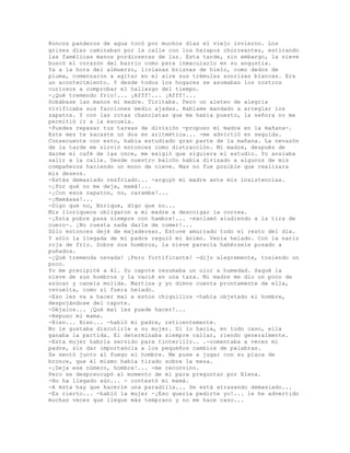 Roncos panderos de agua tocó por muchos días el viejo invierno. Los
grises días caminaban por la calle con los harapos chorreantes, estirando
las famélicas manos pordioseras de luz. Esta tarde, sin embargo, la nieve
buscó el corazón del barrio como para inmacularlo en su angustia.
Ya a la hora del almuerzo, livianas briznas de hielo, como dedos de
pluma, comenzaron a agitar en el aire sus trémulas sonrisas blancas. Era
un acontecimiento. Y desde todos los hogares se asomaban los rostros
curiosos a comprobar el hallazgo del tiempo.
-¡Qué tremendo frío!... ¡Afff!... ¡Afff!...
Sobábase las manos mi madre. Tiritaba. Pero un aleteo de alegría
vivificaba sus facciones medio ajadas. Habíame mandado a arreglar los
zapatos. Y con las rotas chancletas que me había puesto, la señora no me
permitió ir a la escuela.
-Puedes repasar tus tareas de división -propuso mi madre en la mañana-.
Este mes te sacaste un dos en aritmética... -me advirtió en seguida.
Consecuente con esto, había estudiado gran parte de la mañana. La nevazón
de la tarde me sirvió entonces como distracción. Mi madre, después de
darme el café de las once, me exigió que siguiera el estudio. Yo ansiaba
salir a la calle. Desde nuestro balcón había divisado a algunos de mis
compañeros haciendo un mono de nieve. Mas no fue posible que realizara
mis deseos.
-Estás demasiado resfriado... -arguyó mí madre ante mis insistencias.
-¡Por qué no me deja, mamá!...
-¡Con esos zapatos, no, caramba!...
-¡Mamáaaa!...
-Digo que no, Enrique, digo que no...
Mis lloriqueos obligaron a mi madre a descolgar la correa.
-¡Esta pobre pasa siempre con hambre!... -exclamó aludiendo a la tira de
cuero-. ¡No cuesta nada darle de comer!...
Sólo entonces dejé de majaderear. Estuve amurrado todo el resto del día.
Y sólo la llegada de mi padre reguló mi ánimo. Venía helado. Con la nariz
roja de frío. Sobre sus hombros, la nieve parecía habérsele posado a
puñados.
-¡Qué tremenda nevada! ¡Pero fortificante! -dijo alegremente, tosiendo un
poco.
Yo me precipité a él. Su capote rezumaba un olor a humedad. Saqué la
nieve de sus hombros y la vacié en una taza. Mi madre me dio un poco de
azúcar y canela molida. Martina y yo dimos cuenta prontamente de ella,
revuelta, como si fuera helado.
-Eso les va a hacer mal a estos chiquillos -había objetado el hombre,
despojándose del capote.
-Déjalos... ¡Qué mal les puede hacer!...
-Repuso mi mama.
-Bien... Bien... -habló mi padre, reticentemente.
No le gustaba discutirle a su mujer. Si lo hacía, en todo caso, ella
ganaba la partida. El determinaba siempre callar, riendo generalmente.
-Esta mujer habría servido para tinterillo.. .-comentaba a veces mi
padre, sin dar importancia a los pequeños cambios de palabras.
Se sentó junto al fuego el hombre. Me puse a jugar con su placa de
bronce, que él mismo había tirado sobre la mesa.
-¡Deja ese número, hombre!... -me reconvino.
Pero se despreocupó al momento de mí para preguntar por Elena.
-No ha llegado aún... - contestó mi mamá.
-A ésta hay que hacerle una paradilla... Se está atrasando demasiado...
-Es cierto... -habló la mujer -¡Eso quería pedirte yo!... le he advertido
muchas veces que llegue más temprano y no me hace caso...
 