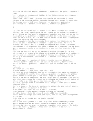 brazo de la señorita Amanda, entrando al hotelucho. Me parecía increíble
todo.
-....y ahora nos corresponde hablar de las Columbinas... Avecillas... -
oía como en sueños.
"Avecillas, avecillas". ¿No eran una especie de avecillas el señor
Carmona y la señorita Amanda, introduciéndose en el Hotel Chileno? ¡Ah,
la obscura miseria del señor Carmona, sus pantalones parchados,
abolsonados en el traste, y sus zapatos, rúbricas de pobreza!
3
La noche se avecinaba con los demonios del frío batiendo sus agudos
puñales. La tarde, desbordante de sol, había estado tibia, estimulante,
grata. Ahora que las sombras empezaban a merodear por los ramajes de los
eucaliptos y las primeras estrellas agitaban al viento celestial sus
cabellos de aluminio, el aire era como un ánima recién suelta arrancando
todos los pelos de las pantorrillas.
Había logrado burlar la vigilancia de mi madre. Y me obstinaba en la
puerta de calle, tratando de avistar a algún compañero. No veía a
ninguno. En cambio, sí, vi a Elena en compañía de alguien. Caminaban
lentamente. Y los distinguí muy bien, a pesar de la sombras y de la gente
que se agrupaba frente a una cocinería, y que casi los ocultaba a la
vista.
¿Por qué me escurrí? No sé. En verdad no podría precisar si fue por
curiosidad o por miedo a que Elena me delatara que estaba en la calle. El
caso es que me arrinconé en un pequeño hueco, telarañoso, hediondo a
orines y a excrementos, apegándome a las tablas, casi debajo de la
escalera.
-¡Te dejo aquí!... -exclamó el hombre, cuando hubieron llegado.
-Podrías quedarte otro ratito -le insinué mi hermana, tiernamente.
-Si tú lo deseas, preciosa... -musité él con un pequeño temblor en la
voz.
-¡Tonto!
Se sintió un largo beso.
-¡No me beses así, por favor; por favor, no!
Yo tenía un miedo tremendo. Mas no el suficiente como para que venciera
mi curiosidad. Me asomé. Ellos estaban apegados a la puerta. No podían
yerme. Todavía tenían juntas las bocas. Tuve la impresión de que se
bebían o de que se devoraban. Me dio rabia. Hubiera saltado y los hubiera
apartado. Tenía ganas de arañar. Se me ocurría que Elena era mi madre no
sé por qué, y que otro que no era mi padre la besaba.
-¡Elena!, ¿porqué vine a conocerte ahora? -dijo él como para sí mismo,
como con cólera.
Volvió a besarla. La boca del muchacho se arrastraba por todo el rostro
de ella. Buscaba el cuello. Y el seno.
-¡No, Abel, por Dios, no vaya a venir a alguien!
-¡No importa, Elena, aunque viniera alguien, no importa!
Le había desabrochado la blusa. Y besaba allí como acezando.
Tocaba todo su cuerpo por sobre las ropas, con pasión, casi desesperado.
-¡Elenita!
-¡No, no, no me toques ahí, me duele todavía!
-¡Elena¡
Tenían las bocas juntas otra vez. Algo como fuego contenido parecía
querer estallarme en el pecho. Gotas de vinagre se me escurrían al
corazón. La rabia no era, sin embargo, superior a mis temores. No podía
salir. De hacerlo, habría saltado sobre el hombre. Y le hubiera
despedazado el rostro.
 