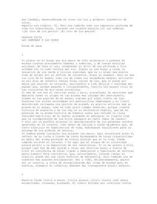 Pan Candeal, desencadenada en voces sin luz y golpeteo inarmónico de
latas.
Aquello era trágico. Sí. Pero era también como una expresión profunda de
vida sin hipocresías, librando una cruenta batalla con las sombras.
-¡El coro de los perros! ¡El coro de los perros!
Segunda Parte
LAS CAMPANAS Y LOS PINOS
Rutas de agua
1
Yo pienso en el musgo que mis manos de niño arrancaron a puñados de
muchas cunetas eternamente húmedas y sombrías, y de tantas murallas
antiguas, de cara al sur, condenadas al dolor de una profunda y fría
soledad sin la ruda ternura del sol. Pienso en ese musgo y tengo la
sensación de una verde y llorosa suavidad, que es lo mismo que música
oída de antaño por un sentido de inocencia. Acaso yo exagere. Pero es que
los ojos de mi madre, como los de todas las verdaderas madres, afincaron
en mis días de infancia tantas finas raíces de luz, que no puedo por
menos que exaltar su recuerdo, asociándolo a todo detalle o realidad del
pasado que, aunque pequeño e intrascendente, resulta hoy sangre vital en
las corrientes de mis venas evocativas.
Si más de una vez el rescoldo ancho y puro, sustentador de emociones que
debieron tener su origen en las plumas más cálidas del sentimiento,
llameó en las pupilas de mí madre, soplado por algún viento de ira,
mientras los azotes escaldaban mis pantorrillas tembleques y mi llanto
desorbitado reclamaba una porción de piedad, es preciso entonces que yo
piense en el musgo, como en todo grato tiempo fenecido, porque ¡cuánta
historia de angustia y de luz hay en su existencia vegetal, que me ha
parecido de la misma historia de humanos nudos que informó la clara
realidad espiritual de mi madre, plasmada en amargura, en llagosa vida
que la incomprensión de los hijos exasperó en tanto lapso de candor!
Y sólo así es posible alcanzar el descubrimiento de los perennes retoños
apuntados en su corazón, como dedos de callosa y ajada epidermis que, de
tanto ejercicio en experiencias de vida, hubiéranse tersificado para la
entrega de sus poderes de ternura.
Un hombre puede cualquier día mirarse las manos. Aquí encontrará acaso el
reflejo de su lucha a través de tanta muchedumbre de horas transcurridas
en medio del aroma profundo de hierro fundido que es la vida. Puede
también mirarse el corazón. Y he aquí que el azogue de su sinceridad
estará pronto a la exposición de sus canallerías. Yo no me atrevo a ello,
porque ¿qué hay de más grande a veces que sentirse bueno a fuerza de
vivir en conciencia de estar ligado a semejantes y familiares de vertical
gesto humano? Esta conciencia, que, naturalmente, infunde cuerpo al
orgullo, puede ser una razón eufórica de existencia. Pero también una de
nuestras más grandes bellaquerías. Así y todo, deliberadamente, quiero
ser un canalla, a costa de enorgullecerme del clima de bondad que, en
esencia, atemperó mi infancia, emanado del transparente predio materno.
2
Aquella tarde llovía a mares. Lluvia gruesa, vital; lluvia como yegua
encabritada, coceando, piafando. El viento afilaba sus cuchillos contra
 
