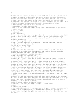 4
Cuando salí de nuevo a callejear, aguaitándoles el ojo a mi madre y a mi
hermana, el día se estaba yendo en lentas marañas de nubes violáceas.
Sonaban las campanas levemente. Y hacía el campo, más allá de la línea
férrea y del río, las manos de la niebla envolvían los pastos, las
zarzamoras y los álamos sin hojas. A lo lejos punteaba una guitarra. Y un
ternero, en algún establo del alrededor, clamaba por su madre,
lastimeramente, con voz de niño extraviado.
-¡Maaa,maaa! -se oía, claramente.
Leontina llegó ahora con tardos pasos. Venía más entumecida que nunca.
-¿Tienes pan?...
-¡Si, sí, tengo!
-¿Cuál es?
-¡Voy a buscarlo!
Fui a la pieza. Elena salía al pasadizo. Y mi mamá estaba en la cocina.
Sobre la mesa había varios panes. Tomé o, mejor, robé una marraqueta.
Me senté con ella entre las manos, esperando que Leontina la reclamara.
No tardó en hacerlo.
-¡Dámela! -me gritó, ávida.
Yo reía. Pensaba repetir la escena de la mañana. Pero esta vez no
permitiría que me la arrebatara.
-No te la voy a dar -dije.
-¡Sí, dámela!, ¿quieres?...
-¡No!
Se impacientaba. Se desesperaba. La noche habitaba ya el aire. Y las
estrellas se prendían como tocadas por una varilla mágica. Hombres y
mujeres pasaban, de vuelta de las labores.
-¡Dame la marraqueta! -suplicó Leontina.
Yo me había sentado sobre el pan.
-¡M ira, dámelo! -seguía suplicando ella.
Se sentó a mi lado. Y como en la mañana, me tomó la pierna. Corrió la
mano hacia arriba.
-¡Dame el pan! -rogó todavía-. Y te hago lo que te dije esta mañana.
Yo no recordaba nada. Esperé. Mí instinto acaso oteara alguna novedad
necesaria a su precocidad. Ella aventuró más aún la diestra por mí muslo.
Apretó. Sus dedos hurgaron luego. Yo reía. La calle estaba solitaria.
Invadida de sombras lechosas. La neblina del fondo se había encaminado
hacia acá. Hacia lo alto, las estrellas, sin embargo, se mostraban
intactas. El paso de un tren hizo crujir el esqueleto del caserío.
-¿Te gusta?... -me habló al oído. Yo no dije nada. Reía solamente.
-¡Tócame tú la pierna! -me susurró despacito, con mucha ternura-. ¡Trae
la mano!
Su muslo era suave, caliente, duro. Su carne nueva debía de ser blanca.
Mis años no hablaban. Pero trataron de imponerse abiertamente de algo que
pudiera ser goce, vitalizando de trémula audacia mi mano en trance de
aventura. Ella no tenía calzones.
Adentro, en el cuarto, se oyeron pasos.
-¡Déjame!... -chilló, alarmada, Leontina, levantándose.
Yo reía.
-¡Dame el pan ahora!...
Yo me había olvidado de la marraqueta. Se la pasé. Adentro encendieron la
lámpara. Y un rectángulo de luz se precipitó sobre una charca de la
acera. Leontina huyó. Sus pies casposos chapotaron por leve instante en
una poza.
 