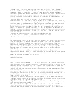 -¡Toma, toma! ¡De puro caliente te jodes los nervios! ¡Toma, mierda!
Cuando todo hubo quedado en silencio -en el cuarto vecino, los gritos y
clamores, y en el nuestro, el gimoteo y el refunfuño de las hermanas
chicas- y Elena sepultó su curiosidad en el sueño, mi madre, aunque quiso
continuar la costura, no pudo hacerlo. Sus nervios, exaltados con el
suceso reciente, la obligaron a buscar la calma en la blandura tibia del
lecho.
-¡No hay bien que por mal no venga! - dijo, emocionada.
Bajo la noche, un tren pasaba con su murmullo de tiempo en fuga. Sonó su
larga voz filosa. Y ya la nostalgia por cosas incomprensibles abrió en mi
corazón, bajo la sombra densa, llena de rojas y verdes pupilas, su cauce
para un lento fluir de horas desoladas. Y aun antes de hilvanarme a un
mundo subconsciente, poblado de lágrimas sin párpados, de sollozos sin
pecho, de sangre sin venas, de estrellas sin firmamento, de mujeres sin
hijos, y de hombres sin testículos, hube de pesar sobre mi sentimiento de
niño la gravitación vibrante de un grito con que la calle hizo la cruz a
sus fantasmas:
-¡Tortilla calienteee!... ¡¡La tortilla calienteee!!...
Y el eco, por los campos, remedando el pregón chileno;
-¡La tortilla calienteee!!!...
3
Ni gusanos. Ni telas. Ni arañas. La ropa estaba, sí, dentro del tiesto en
que la depositara mí madre, un poco apulgada. Tenía un olor espeso a
percán y a humedad ahogada. No otra cosa. Mi madre estaba feliz de
tenerla de nuevo en su poder. No había sino que lavarla de nuevo. Y lavó,
por supuesto, junto con los dos sacos de prendas ajenas que aquella
mañana había traído para salvar con su trabajo parte de los gastos
cotidianos
Yo vi tantas veces a mi buena madre gibada encima de la artesa,
anjabonando, escobillando -el moño deshecho, el rostro seco -, quejándose
silenciosamente de cansancio. Pero no la sentí nunca más llorar sobre un
plato de comida rechazado por un hijo.
Sala de hospital
1
Había llovido copiosamente. Y el viento, vuelto a las andadas, apretando
las metálicas carnes de las campanas, y cabeceando contra el pecho de los
hermanos pinos, taconeaba por los tejados, con las melenas al desgaire.
Aquel día, no obstante, se abrió el ojo caliente de un brillante sol,
riendo por los ámbitos, como en actitud cómplice de la pequeña felicidad
que nos esperaba.
Almorzamos muy temprano. Y apenas estuvo mudada la guagua, y Elena nos
hubo bañado, puesto ropa limpia, y lustrado los zapatos a Martina y a mí,
y haber hecho otro tanto con ella misma, mi madre se puso su verdoso
traje sastre, y salimos.
-¡Pareces un espejo, Enriquito! ¡A ver cuánto te va a durar la limpieza!
-habíame dicho Elena, al tiempo de colocarme el sombrerito de paja que me
guardaban para las salidas extraordinarias.
Alguien me había regalado un globo de goma con pito. Y yo iba muy ufano,
sin preocuparme dónde pisaba.
El hospital estaba lejos. Pero nos iríamos a pie. Era una maravillosa
tarde dominical. El sol estaba más ágil que nunca. Era el invierno
todavía. Mas la primavera ya estaba asomada a algunas tapias suburbanas,
 