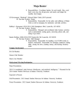 Maja Reuter
 Responsibilities: Coordinate lunches for each month. Also, cook
lunch every day, buy all groceries and snacks and budget the
monthly food budget.
US Government “Medicaid” (Edward Dylan Clark) (2013-present)
 Part time Position: Nanny
 Responsibility: Responsible for the safety and wellbeing of Dylan
Clark as well as managing his medication and daily activities.
Rafferty’s Restaurant (2010-2011) 3601 Springhurst Blvd. Louisville, KY 40241
 Part time Position: Hostess
 Responsibility: Managed and coordinated daily business activities
such as appropriately seating guests, answering phone calls, and
taking to-go orders.
Baskin Robbins (2008-2010) 3959 Taylorsville Rd. Louisville, KY 40220
 Part time Position: Shift Manager
 Responsibility: Responsible for handling over $7,000 weekly in
business transactions. Responsible for managing employees during
shifts, closing the store, counting money, and tracking inventory
totals.
Campus Involvement
Psi Chi Member
Honors Club Member
Dean’s List Member
Professional Meeting Participation
Paper Presentations
2014 “A correlational study between Alexithymia, and emotional intelligence.” Presented for the
2014 Annual Student Showcase at Indiana University Southeast.
Expected to Present:
Oral Presentation: 2015 Annual Student Showcase for Indiana University Southeast.
Poster Presentation: 2015 Annual Student Showcase for Indiana University Southeast.
 