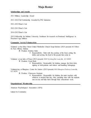 Maja Reuter
Scholarships and Awards
2011 Military Leadership Award
2011-2012 Full Scholarship Awarded by PSC Industries
2011-2012 Dean’s List
2012-2013 Dean’s List
2014-2015 Dean’s List
2015 Fellowship for Indiana University Southeast for research on Emotional Intelligence in
Preschool Age children
Community Service/Volunteerism
Volunteer at the Silver Street United Methodist Church Soup Kitchen (2015-present) 413 Silver
St. New Albany, Indiana
 Position: Kitchen Help
 Responsibility: Help with the cooking of the food, setting the
tables and serving the food to the people that come in.
Volunteer at our lady of Peace (2013-present) 2020 Newburg Rd, Louisville, KY 40205
 Position: Front Desk
 Responsibility: Responsible for helping manage the front desk,
signing in both patients and visitors and handling belongings.
Volunteering at Bluegrass Center for Autism (2013-present) 9810 Bluegrass Parkway Louisville,
KY 40299
 Position: Classroom Assistant
 Responsibility: Responsible for helping the main teachers with
whatever is needed that day. Also, spending time with the students
one-on-one and help them through their educational work.
Organizational Membership
American Psychological Association (APA)
Linked In Community
 